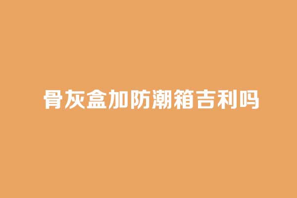 骨灰盒加防潮箱吉利吗 骨灰盒加防潮箱吉利吗
